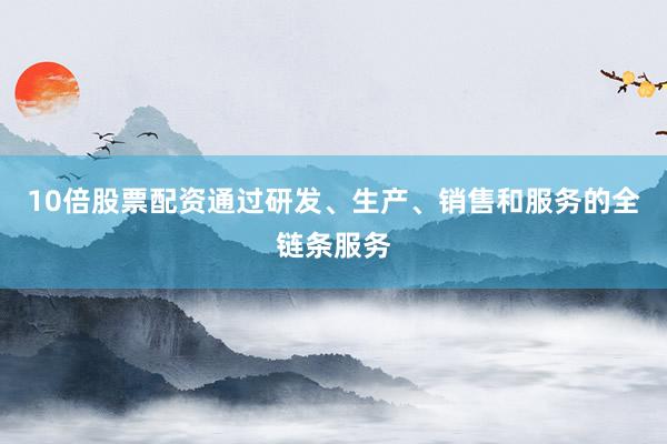 10倍股票配资通过研发、生产、销售和服务的全链条服务