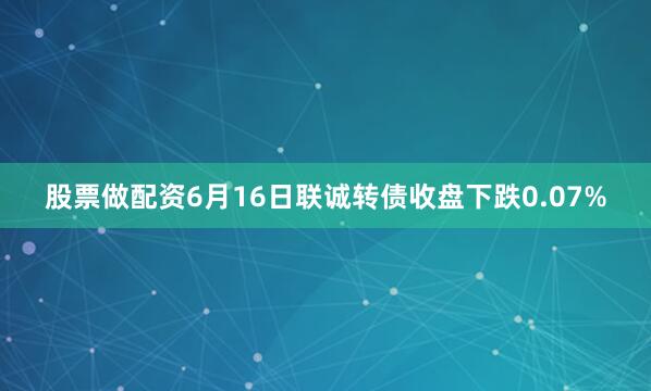 股票做配资6月16日联诚转债收盘下跌0.07%