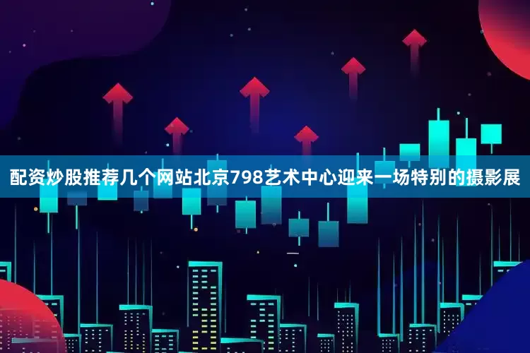 配资炒股推荐几个网站北京798艺术中心迎来一场特别的摄影展