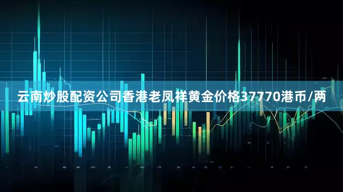 云南炒股配资公司香港老凤祥黄金价格37770港币/两