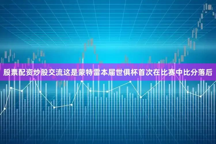 股票配资炒股交流这是蒙特雷本届世俱杯首次在比赛中比分落后