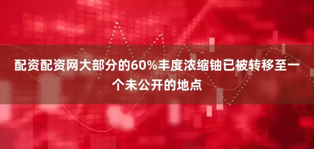 配资配资网大部分的60%丰度浓缩铀已被转移至一个未公开的地点