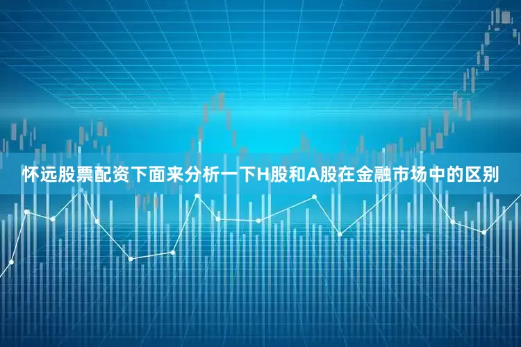 怀远股票配资下面来分析一下H股和A股在金融市场中的区别