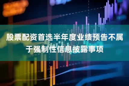 股票配资首选半年度业绩预告不属于强制性信息披露事项