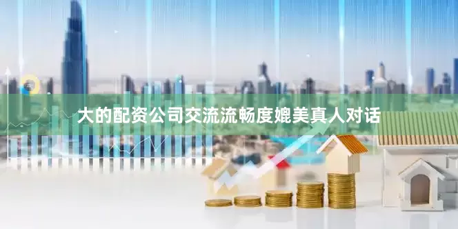 大的配资公司交流流畅度媲美真人对话
