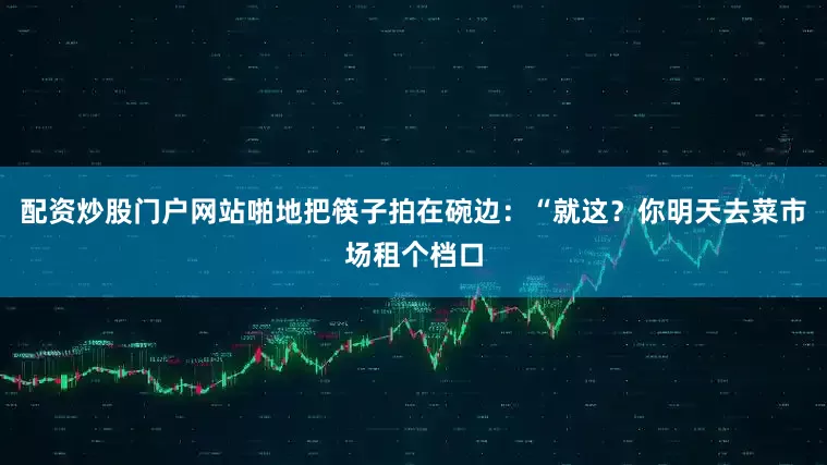 配资炒股门户网站啪地把筷子拍在碗边：“就这？你明天去菜市场租个档口