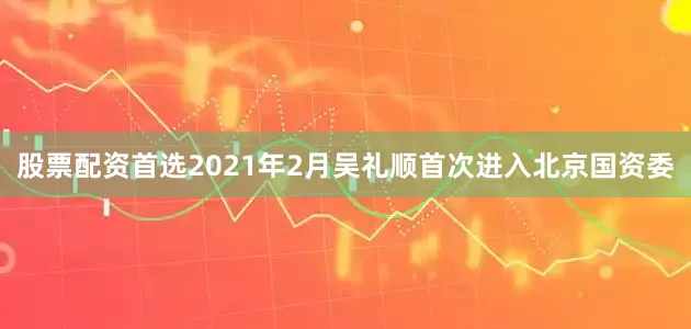 股票配资首选　　2021年2月吴礼顺首次进入北京国资委