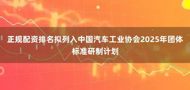 正规配资排名拟列入中国汽车工业协会2025年团体标准研制计划