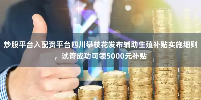 炒股平台入配资平台四川攀枝花发布辅助生殖补贴实施细则，试管成功可领5000元补贴