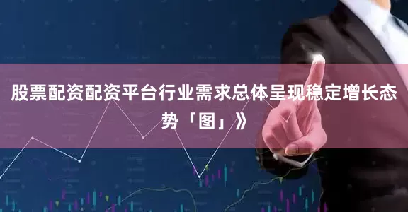 股票配资配资平台行业需求总体呈现稳定增长态势「图」》