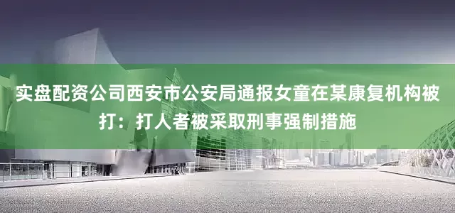实盘配资公司西安市公安局通报女童在某康复机构被打：打人者被采取刑事强制措施