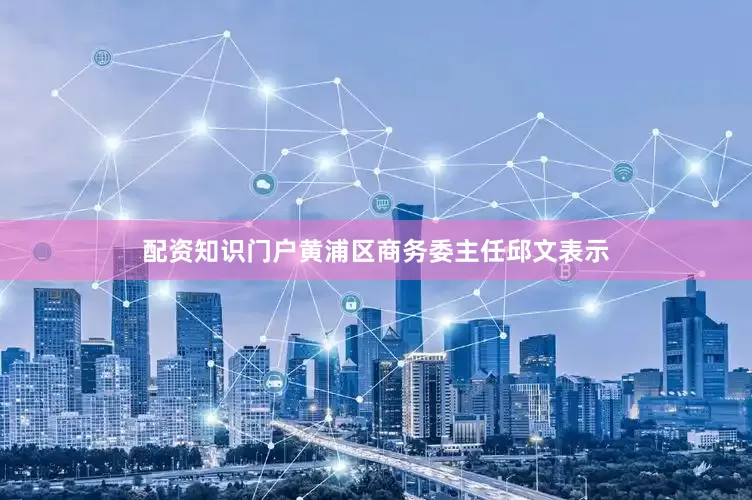 配资知识门户黄浦区商务委主任邱文表示