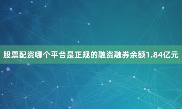 股票配资哪个平台是正规的融资融券余额1.84亿元
