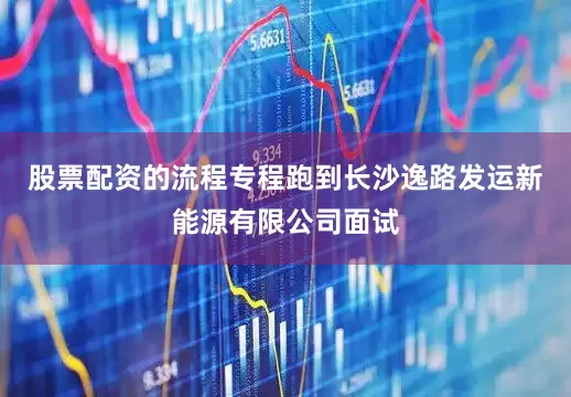 股票配资的流程专程跑到长沙逸路发运新能源有限公司面试