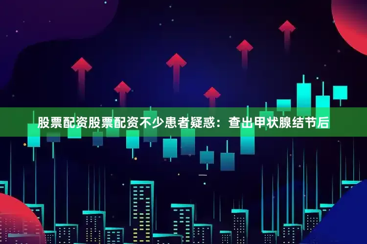 股票配资股票配资不少患者疑惑：查出甲状腺结节后