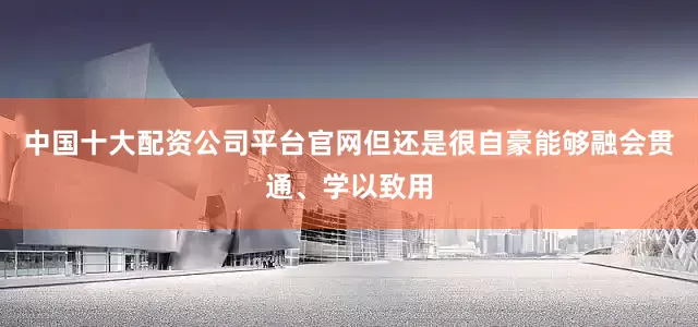 中国十大配资公司平台官网但还是很自豪能够融会贯通、学以致用