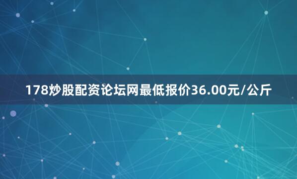 178炒股配资论坛网最低报价36.00元/公斤